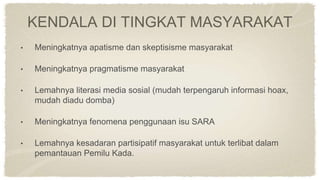 KENDALA DI TINGKAT MASYARAKAT
• Meningkatnya apatisme dan skeptisisme masyarakat
• Meningkatnya pragmatisme masyarakat
• Lemahnya literasi media sosial (mudah terpengaruh informasi hoax,
mudah diadu domba)
• Meningkatnya fenomena penggunaan isu SARA
• Lemahnya kesadaran partisipatif masyarakat untuk terlibat dalam
pemantauan Pemilu Kada.
 