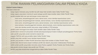 TITIK RAWAN PELANGGARAN DALAM PEMILU KADA
PENDAFTARAN PEMILIH
Titik rawan antara lain:
• warga negara Indonesia yang memiliki hak pilih tetapi tidak terdaftar dalam Daftar Pemilih Tetap;
• warga negara yang belum memenuhi syarat sebagai pemilih tetapi terdaftar dalam Daftar Pemilih Tetap;
• pemilih terdaftar lebih dari satu kali dengan modus antara lain:
• nama sama, tempat/tanggal lahir sama, alamat sama, nomor identitas kependudukan sama;
• nama sama, tempat/tanggal lahir berbeda, alamat berbeda, nomor identitas kependudukan sama;
• nama sama, tempat/tanggal lahir sama, alamat berbeda, nomor identitas kependudukan sama;
• nama berbeda, tempat/tanggal lahir berbeda, alamat berbeda, nomor identitas kependudukan sama; dan
• nama dan identitas pemilih yang sama, tetapi terdaftar di TPS berbeda;
• pemilih sudah meninggal dunia tetapi masih terdaftar dalam Daftar Pemilih Tetap;
• pemilih belum memenuhi persyaratan domisili sekurang-kurangnya 6 bulan di wilayah penyelenggaraan Pemilu Kada;
• calon pemilih yang telah pindah domisili ke daerah lain;
• anggota TNI/Polri aktif yang terdaftar dalam Daftar Pemilih Tetap;
• pemilih yang tidak memiliki nomor identitas kependudukan;
• pemilih yang terdaftar di Daftar Pemilih Sementara tetapi tidak terdaftar di Daftar Pemilih Tetap;
• pemilih tidak dikenal karena terjadi mobilisasi pemilih dari daerah yang bukan melaksanakan Pemilu Kada;
• selisih jumlah pemilih yang terlalu mencolok antara Pemilu Legislatif, Pemilu Presiden dan Pemilu Kada;
• data pemilih tertukar dengan data pemilih dari TPS lain;
• pemilih yang tidak dicantumkan tanggal lahirnya dalam Daftar Pemilih Tetap.
 