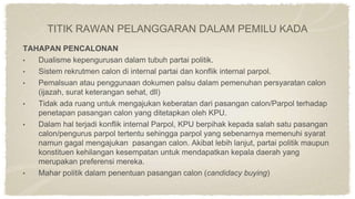 TAHAPAN PENCALONAN
• Dualisme kepengurusan dalam tubuh partai politik.
• Sistem rekrutmen calon di internal partai dan konflik internal parpol.
• Pemalsuan atau penggunaan dokumen palsu dalam pemenuhan persyaratan calon
(ijazah, surat keterangan sehat, dll)
• Tidak ada ruang untuk mengajukan keberatan dari pasangan calon/Parpol terhadap
penetapan pasangan calon yang ditetapkan oleh KPU.
• Dalam hal terjadi konflik internal Parpol, KPU berpihak kepada salah satu pasangan
calon/pengurus parpol tertentu sehingga parpol yang sebenarnya memenuhi syarat
namun gagal mengajukan pasangan calon. Akibat lebih lanjut, partai politik maupun
konstituen kehilangan kesempatan untuk mendapatkan kepala daerah yang
merupakan preferensi mereka.
• Mahar politik dalam penentuan pasangan calon (candidacy buying)
TITIK RAWAN PELANGGARAN DALAM PEMILU KADA
 