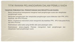 TAHAPAN PEMUNGUTAN, PENGHITUNGAN DAN REKAPITULASI SUARA
• Belum terwujudnya transparansi mengenai hasil penghitungan suara dan rekapitulasi
penghitungan suara.
• Manipulasi penghitungan dan rekapitulasi penghitungan suara dilakukan oleh PPK, KPU
Kab/kota, dan KPU Provinsi.
• Belum lengkapnya instrument untuk mengontrol akuntabilitas PPK, KPU Kabupaten/Kota,
dan KPU Provinsi.
• Keterbatasan saksi-saksi yang dimiliki oleh para pasangan calon.
• Keterbatasan akses anggota Panwas mengontrol hasil penghitungan dan
rekapitulasi hasil penghitungan suara
TITIK RAWAN PELANGGARAN DALAM PEMILU KADA
 