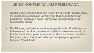 JENIS KONFLIK DALAM PEMILUKADA
• Konflik yang berbasis tahapan dalam Pemilukada. Konflik jenis
ini antara lain mencakup konflik yang terjadi pada tahapan
penetapan pasangan calon, kampanye, penghitungan dan
rekapitulasi suara.
• Konflik yang berbasis non-tahapan pemilukada. Konflik jenis ini
kebanyakan berakar dari residu konflik di masa lalu, misalnya
konflik antar etnis, perebutan sumber daya ekonomi, dan lain-
lain yang muncul kembali dalam proses penyelenggaraan
tahapan Pemilukada.
 