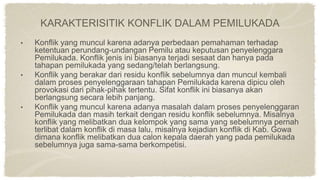 KARAKTERISITIK KONFLIK DALAM PEMILUKADA
• Konflik yang muncul karena adanya perbedaan pemahaman terhadap
ketentuan perundang-undangan Pemilu atau keputusan penyelenggara
Pemilukada. Konflik jenis ini biasanya terjadi sesaat dan hanya pada
tahapan pemilukada yang sedang/telah berlangsung.
• Konflik yang berakar dari residu konflik sebelumnya dan muncul kembali
dalam proses penyelenggaraan tahapan Pemilukada karena dipicu oleh
provokasi dari pihak-pihak tertentu. Sifat konflik ini biasanya akan
berlangsung secara lebih panjang.
• Konflik yang muncul karena adanya masalah dalam proses penyelenggaran
Pemilukada dan masih terkait dengan residu konflik sebelumnya. Misalnya
konflik yang melibatkan dua kelompok yang sama yang sebelumnya pernah
terlibat dalam konflik di masa lalu, misalnya kejadian konflik di Kab. Gowa
dimana konflik melibatkan dua calon kepala daerah yang pada pemilukada
sebelumnya juga sama-sama berkompetisi.
 