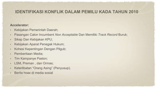 IDENTIFIKASI KONFLIK DALAM PEMILU KADA TAHUN 2010
Accelerator:
• Kebijakan Pemerintah Daerah;
• Pasangan Calon Incumbent Non Acceptable Dan Memiliki Track Record Buruk;
• Sikap Dan Kebijakan KPU;
• Kebijakan Aparat Penegak Hukum;
• Kohesi Kepentingan Dengan Pilgub;
• Pemberitaan Media;
• Tim Kampanye Paslon;
• LSM, Preman , dan Ormas;
• Keterlibatan “Orang Asing” (Penyusup).
• Berita hoax di media sosial
 