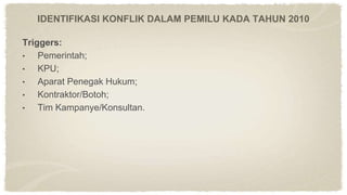 Triggers:
• Pemerintah;
• KPU;
• Aparat Penegak Hukum;
• Kontraktor/Botoh;
• Tim Kampanye/Konsultan.
IDENTIFIKASI KONFLIK DALAM PEMILU KADA TAHUN 2010
 
