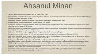 Ahsanul Minan
• Ahsanul Minan lahir pada bulan April 1976, di Tuban, Jawa Timur.
• Menyelesaikan pendidikan dasar dan menengah pertama di Tuban, lalu melanjutkan sekolah menengah atas di Madrasah Aliyah Negeri
Program Khusus di Solo, Jawa Tengah.
• Pendidikan tingginya ditempuh di Sekolah Tinggi Agama Islam Negeri Surakarta, lulus 1998.
• Magister Hukum Universitas Indonesia, jurusan Hukum Tata Negara.
• Di samping menempuh pendidikan formal, Minan juga beberapa kali mengikuti short-term training di beberapa negara, antara lain di
Australia, Jerman, Malaysia, Srilangka.
• Mendirikan Institute for Research and Empowering Society (INRES), sebuah NGO yang bergerak di bidang community organizing untuk
isu penguatan local autonomy dan public services.
• Pada tahun 2003-2004, menjadi anggota Panitia Pengawas Pemilu Provinsi Jawa Tengah.
• Sempat 2 tahun menjadi staf ahli DPR RI, lalu bekerja pada Asean Inter-parliamentary Myanmar Caucuss (AIPMC).
• Pada tahun 2008-2009, Minan menjadi Project Officer untuk Program Election Support di kantor Partnership for Governance Reform.
Pada saat yang sama, Minan bekerja sebagai staf ahli Bawaslu RI.
• Pertengahan 2009-2011, menjadi Consultant UNDP untuk Electoral Dispute Setllement dengan penugasan untuk memberikan
konsultansi kepada Badan Pengawas Pemilu RI, dan Consultant UNDP untuk program Electoral Resources and Information Centre
(ERIC) dengan penugasan untuk memberikan asistensi kepada KPU dalam membangun sistem pelayanan informasi publik.
• Di samping itu, Minan juga aktif memberikan pelatihan dalam berbagai bidang antara lain capacity development untuk anggota
parlemen, partai politik, dan community development
• Saat ini bekerja sebagai program manager untuk program anti money politic di Management System International (MSI).
• Dosen Hukum di Universitas Nahdlatul Ulama Indonesia
 