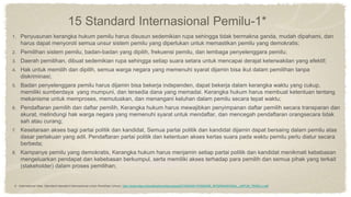 15 Standard Internasional Pemilu-1*
1. Penyusunan kerangka hukum pemilu harus disusun sedemikian rupa sehingga tidak bermakna ganda, mudah dipahami, dan
harus dapat menyoroti semua unsur sistem pemilu yang diperlukan untuk memastikan pemilu yang demokratis;
2. Pemilihan sistem pemilu, badan-badan yang dipilih, frekuensi pemilu, dan lembaga penyelenggara pemilu;
3. Daerah pemilihan, dibuat sedemikian rupa sehingga setiap suara setara untuk mencapai derajat keterwakilan yang efektif;
4. Hak untuk memilih dan dipilih, semua warga negara yang memenuhi syarat dijamin bisa ikut dalam pemilihan tanpa
diskriminasi;
5. Badan penyelenggara pemilu harus dijamin bisa bekerja independen, dapat bekerja dalam kerangka waktu yang cukup,
memiliki sumberdaya yang mumpuni, dan tersedia dana yang memadai. Kerangka hukum harus membuat ketentuan tentang
mekanisme untuk memproses, memutuskan, dan menangani keluhan dalam pemilu secara tepat waktu;
6. Pendaftaran pemilih dan daftar pemilih, Kerangka hukum harus mewajibkan penyimpanan daftar pemilih secara transparan dan
akurat, melindungi hak warga negara yang memenuhi syarat untuk mendaftar, dan mencegah pendaftaran orangsecara tidak
sah atau curang;
7. Kesetaraan akses bagi partai politik dan kandidat, Semua partai politik dan kandidat dijamin dapat bersaing dalam pemilu atas
dasar perlakuan yang adil. Pendaftaran partai politik dan ketentuan akses kertas suara pada waktu pemilu perlu diatur secara
berbeda;
8. Kampanye pemilu yang demokratis, Kerangka hukum harus menjamin setiap partai politik dan kandidat menikmati kebebasan
mengeluarkan pendapat dan kebebasan berkumpul, serta memiliki akses terhadap para pemilih dan semua pihak yang terkait
(stakeholder) dalam proses pemilihan;
5. International Idea, Standard-standard Internasional untuk Pemilihan Umum, http://www.idea.int/publications/ies/upload/STANDAR-STANDAR_INTERNASIONAL_UNTUK_PEMILU.pdf
 