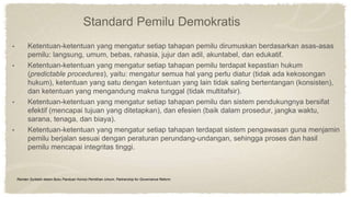 Standard Pemilu Demokratis
• Ketentuan-ketentuan yang mengatur setiap tahapan pemilu dirumuskan berdasarkan asas-asas
pemilu: langsung, umum, bebas, rahasia, jujur dan adil, akuntabel, dan edukatif.
• Ketentuan-ketentuan yang mengatur setiap tahapan pemilu terdapat kepastian hukum
(predictable procedures), yaitu: mengatur semua hal yang perlu diatur (tidak ada kekosongan
hukum), ketentuan yang satu dengan ketentuan yang lain tidak saling bertentangan (konsisten),
dan ketentuan yang mengandung makna tunggal (tidak multitafsir).
• Ketentuan-ketentuan yang mengatur setiap tahapan pemilu dan sistem pendukungnya bersifat
efektif (mencapai tujuan yang ditetapkan), dan efesien (baik dalam prosedur, jangka waktu,
sarana, tenaga, dan biaya).
• Ketentuan-ketentuan yang mengatur setiap tahapan terdapat sistem pengawasan guna menjamin
pemilu berjalan sesuai dengan peraturan perundang-undangan, sehingga proses dan hasil
pemilu mencapai integritas tinggi.
Ramlan Surbakti dalam Buku Panduan Komisi Pemilihan Umum, Partnership for Governance Reform.
 