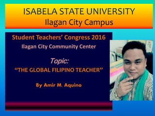 ISABELA STATE UNIVERSITY
Ilagan City Campus
Student Teachers’ Congress 2016
Ilagan City Community Center
Topic:
“THE GLOBAL FILIPINO TEACHER”
By Amir M. Aquino
 