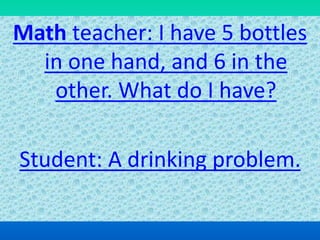 Math teacher: I have 5 bottles
in one hand, and 6 in the
other. What do I have?
Student: A drinking problem.
 