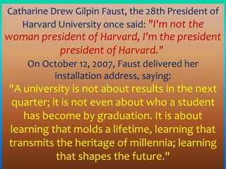 Catharine Drew Gilpin Faust, the 28th President of
Harvard University once said: "I'm not the
woman president of Harvard, I'm the president
president of Harvard."
On October 12, 2007, Faust delivered her
installation address, saying:
"A university is not about results in the next
quarter; it is not even about who a student
has become by graduation. It is about
learning that molds a lifetime, learning that
transmits the heritage of millennia; learning
that shapes the future."
 