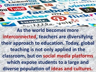 As the world becomes more
interconnected, teachers are diversifying
their approach to education. Today, global
teaching is not only applied in the
classroom, but on social media platforms
which expose students to a large and
diverse population of ideas and cultures.
 