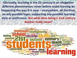Obviously, teaching in the 21-century is an altogether
different phenomenon; never before could learning be
happening the way it is now -- everywhere, all the time,
on any possible topic, supporting any possible learning
style or preference. But what does being a 21st-century
teacher really mean?
 