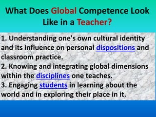 What Does Global Competence Look
Like in a Teacher?
1. Understanding one's own cultural identity
and its influence on personal dispositions and
classroom practice.
2. Knowing and integrating global dimensions
within the disciplines one teaches.
3. Engaging students in learning about the
world and in exploring their place in it.
 