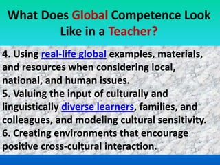 4. Using real-life global examples, materials,
and resources when considering local,
national, and human issues.
5. Valuing the input of culturally and
linguistically diverse learners, families, and
colleagues, and modeling cultural sensitivity.
6. Creating environments that encourage
positive cross-cultural interaction.
What Does Global Competence Look
Like in a Teacher?
 