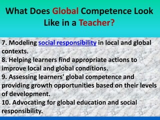 7. Modeling social responsibility in local and global
contexts.
8. Helping learners find appropriate actions to
improve local and global conditions.
9. Assessing learners' global competence and
providing growth opportunities based on their levels
of development.
10. Advocating for global education and social
responsibility.
What Does Global Competence Look
Like in a Teacher?
 