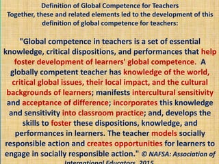 Definition of Global Competence for Teachers
Together, these and related elements led to the development of this
definition of global competence for teachers:
"Global competence in teachers is a set of essential
knowledge, critical dispositions, and performances that help
foster development of learners' global competence. A
globally competent teacher has knowledge of the world,
critical global issues, their local impact, and the cultural
backgrounds of learners; manifests intercultural sensitivity
and acceptance of difference; incorporates this knowledge
and sensitivity into classroom practice; and, develops the
skills to foster these dispositions, knowledge, and
performances in learners. The teacher models socially
responsible action and creates opportunities for learners to
engage in socially responsible action." © NAFSA: Association of
 