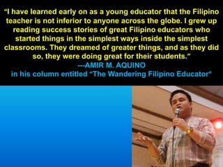“I have learned early on as a young educator that the Filipino
teacher is not inferior to anyone across the globe. I grew up
reading success stories of great Filipino educators who
started things in the simplest ways inside the simplest
classrooms. They dreamed of greater things, and as they did
so, they were doing great for their students.”
---AMIR M. AQUINO
in his column entitled “The Wandering Filipino Educator”
 
