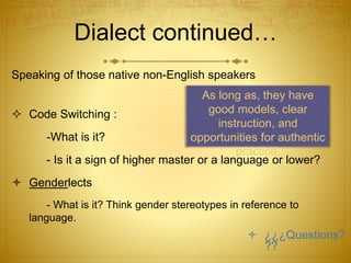 Dialect continued…
Speaking of those native non-English speakers
 Code Switching :
-What is it?
- Is it a sign of higher master or a language or lower?
 Genderlects
- What is it? Think gender stereotypes in reference to
language.
As long as, they have
good models, clear
instruction, and
opportunities for authentic
practice.
 ¿¿¿Questions?
??
 