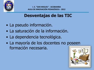 I. E. “SAN MIGUEL” - ACOBAMBA
             AULA DE INNOVACIÓN PEDAGÓGICA - 2012


           Desventajas de las TIC

•   La pseudo información.
•   La saturación de la información.
•   La dependencia tecnológica.
•   La mayoría de los docentes no poseen
    formación necesaria.
 
