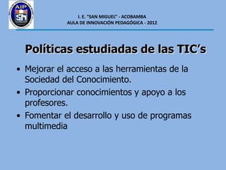I. E. “SAN MIGUEL” - ACOBAMBA
            AULA DE INNOVACIÓN PEDAGÓGICA - 2012




  Políticas estudiadas de las TIC’s
• Mejorar el acceso a las herramientas de la
  Sociedad del Conocimiento.
• Proporcionar conocimientos y apoyo a los
  profesores.
• Fomentar el desarrollo y uso de programas
  multimedia
 
