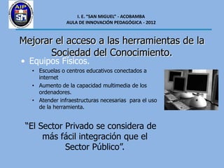 I. E. “SAN MIGUEL” - ACOBAMBA
               AULA DE INNOVACIÓN PEDAGÓGICA - 2012



Mejorar el acceso a las herramientas de la
       Sociedad del Conocimiento.
• Equipos Físicos.
  • Escuelas o centros educativos conectados a
    internet
  • Aumento de la capacidad multimedia de los
    ordenadores.
  • Atender infraestructuras necesarias para el uso
    de la herramienta.


 “El Sector Privado se considera de
      más fácil integración que el
            Sector Público”.
 