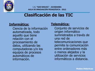 I. E. “SAN MIGUEL” - ACOBAMBA
             AULA DE INNOVACIÓN PEDAGÓGICA - 2012


          Clasificación de las TIC

Informática:                      Telemática:
  Ciencia de la información         Conjunto de servicios de
  automatizada, todo                origen informático
  aquello que tiene                 sumnistrados a través de
  relación con el                   una red de
  procesamiento de                  telecomunicaciones que
  datos, utilizando las             permite la comunicación
  computadoras y/o los              entre ordenadores más
  equipos de procesos               o menos alejados y la
  automáticos de                    utilización de servicios
  información.                      informáticos a distancia.

                                                    Medios Didácticos
 