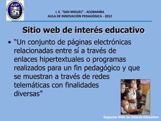 I. E. “SAN MIGUEL” - ACOBAMBA
            AULA DE INNOVACIÓN PEDAGÓGICA - 2012



    Sitio web de interés educativo
• “Un conjunto de páginas electrónicas
  relacionadas entre sí a través de
  enlaces hipertextuales o programas
  realizados para un fin pedagógico y que
  se muestran a través de redes
  telemáticas con finalidades
  diversas”


                                           Espacios Web de Interés Educativo
 