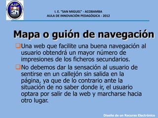 I. E. “SAN MIGUEL” - ACOBAMBA
           AULA DE INNOVACIÓN PEDAGÓGICA - 2012




Mapa o guión de navegación
Una web que facilite una buena navegación al
 usuario obtendrá un mayor número de
 impresiones de los ficheros secundarios.
No debemos dar la sensación al usuario de
 sentirse en un callejón sin salida en la
 página, ya que de lo contrario ante la
 situación de no saber donde ir, el usuario
 optara por salir de la web y marcharse hacia
 otro lugar.

                                           Diseño de un Recurso Electrónico
 