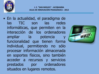 I. E. “SAN MIGUEL” - ACOBAMBA
               AULA DE INNOVACIÓN PEDAGÓGICA - 2012



• En la actualidad, el paradigma de
  las    TIC      son   las    redes
  informáticas, que permiten en la
  interacción de los ordenadores
  ampliar      la     potencia     y
  funcionalidad que tienen forma
  individual, permitiendo no sólo
  procesar información almacenada
  en soportes físicos, sino también
  acceder a recursos y servicios
  prestados      por    ordenadores
  situados en lugares remotos.
 