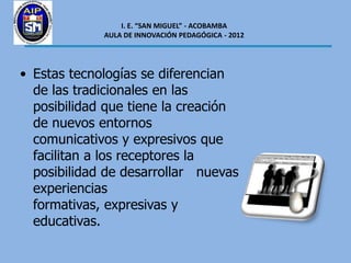 I. E. “SAN MIGUEL” - ACOBAMBA
             AULA DE INNOVACIÓN PEDAGÓGICA - 2012




• Estas tecnologías se diferencian
  de las tradicionales en las
  posibilidad que tiene la creación
  de nuevos entornos
  comunicativos y expresivos que
  facilitan a los receptores la
  posibilidad de desarrollar nuevas
  experiencias
  formativas, expresivas y
  educativas.
 