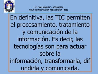 I. E. “SAN MIGUEL” - ACOBAMBA
       AULA DE INNOVACIÓN PEDAGÓGICA - 2012



En definitiva, las TIC permiten
el procesamiento, tratamiento
      y comunicación de la
    información. Es decir, las
  tecnologías son para actuar
             sobre la
información, transformarla, dif
      undirla y comunicarla.
 