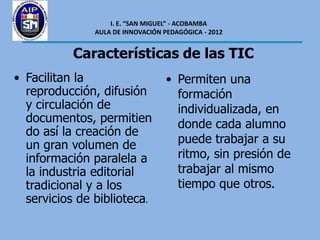 I. E. “SAN MIGUEL” - ACOBAMBA
               AULA DE INNOVACIÓN PEDAGÓGICA - 2012


           Características de las TIC
• Facilitan la                     • Permiten una
  reproducción, difusión             formación
  y circulación de                   individualizada, en
  documentos, permitien              donde cada alumno
  do así la creación de
  un gran volumen de                 puede trabajar a su
  información paralela a             ritmo, sin presión de
  la industria editorial             trabajar al mismo
  tradicional y a los                tiempo que otros.
  servicios de biblioteca.
 