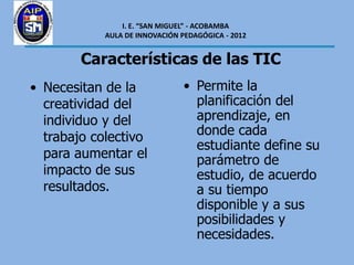 I. E. “SAN MIGUEL” - ACOBAMBA
            AULA DE INNOVACIÓN PEDAGÓGICA - 2012


        Características de las TIC
• Necesitan de la               • Permite la
  creatividad del                 planificación del
  individuo y del                 aprendizaje, en
  trabajo colectivo               donde cada
                                  estudiante define su
  para aumentar el                parámetro de
  impacto de sus                  estudio, de acuerdo
  resultados.                     a su tiempo
                                  disponible y a sus
                                  posibilidades y
                                  necesidades.
 