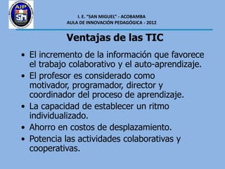 I. E. “SAN MIGUEL” - ACOBAMBA
           AULA DE INNOVACIÓN PEDAGÓGICA - 2012


           Ventajas de las TIC
• El incremento de la información que favorece
  el trabajo colaborativo y el auto-aprendizaje.
• El profesor es considerado como
  motivador, programador, director y
  coordinador del proceso de aprendizaje.
• La capacidad de establecer un ritmo
  individualizado.
• Ahorro en costos de desplazamiento.
• Potencia las actividades colaborativas y
  cooperativas.
 