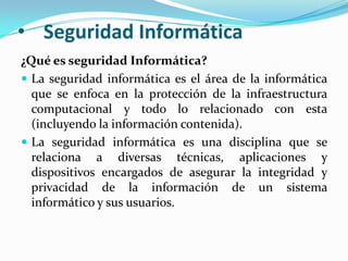 Seguridad Informática¿Qué es seguridad Informática?La seguridad informática es el área de la informática que se enfoca en la protección de la infraestructura computacional y todo lo relacionado con esta (incluyendo la información contenida).La seguridad informática es una disciplina que se relaciona a diversas técnicas, aplicaciones y dispositivos encargados de asegurar la integridad y privacidad de la información de un sistema informático y sus usuarios.