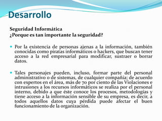 DesarrolloSeguridad Informática¿Porque es tan importante la seguridad? Por la existencia de personas ajenas a la información, también conocidas como piratas informáticos o hackers, que buscan tener acceso a la red empresarial para modificar, sustraer o borrar datos. Tales personajes pueden, incluso, formar parte del personal administrativo o de sistemas, de cualquier compañía; de acuerdo con expertos en el área, más de 70 por ciento de las Violaciones e intrusiones a los recursos informáticos se realiza por el personal interno, debido a que éste conoce los procesos, metodologías y tiene acceso a la información sensible de su empresa, es decir, a todos aquellos datos cuya pérdida puede afectar el buen funcionamiento de la organización.	