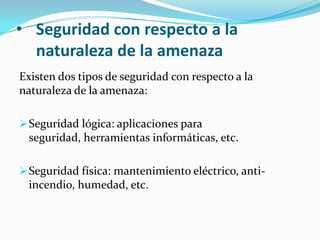 Seguridad con respecto a la naturaleza de la amenazaExisten dos tipos de seguridad con respecto a la naturaleza de la amenaza: Seguridad lógica: aplicaciones para seguridad, herramientas informáticas, etc. Seguridad física: mantenimiento eléctrico, anti-incendio, humedad, etc. 