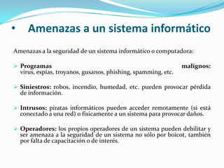 Amenazas a un sistema informáticoAmenazas a la seguridad de un sistema informático o computadora: Programas malignos: virus, espías, troyanos, gusanos, phishing, spamming, etc. Siniestros: robos, incendio, humedad, etc. pueden provocar pérdida de información. Intrusos: piratas informáticos pueden acceder remotamente (si está conectado a una red) o físicamente a un sistema para provocar daños. Operadores: los propios operadores de un sistema pueden debilitar y ser amenaza a la seguridad de un sistema no sólo por boicot, también por falta de capacitación o de interés.Implementación de barreras de seguridadTécnicas, aplicaciones y dispositivos para la seguridad informática:Utilización de aplicaciones de protección: cortafuegos, antivirus, antiespías, etc. Encriptación de la información y uso de contraseñas. Capacitación a los usuarios de un sistema. Capacitación a la población general sobre las nuevas tecnologías y las amenazas que pueden traer. Ver analfabetismo informático.Objetivos de la seguridad informáticaGeneralmente, los sistemas de información incluyen todos los datos de una compañía y también en el material y los recursos de software que permiten a una compañía almacenar y hacer circular estos datos. Los sistemas de información son fundamentales para las compañías y deben ser protegidos. Generalmente, la seguridad informática consiste en garantizar que el material y los recursos de software de una organización se usen únicamente para los propósitos para los que fueron creados y dentro del marco previsto.