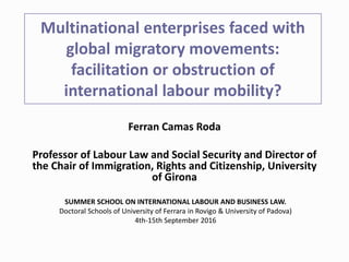 Multinational enterprises faced with
global migratory movements:
facilitation or obstruction of
international labour mobility?
Ferran Camas Roda
Professor of Labour Law and Social Security and Director of
the Chair of Immigration, Rights and Citizenship, University
of Girona
SUMMER SCHOOL ON INTERNATIONAL LABOUR AND BUSINESS LAW.
Doctoral Schools of University of Ferrara in Rovigo & University of Padova)
4th-15th September 2016
 