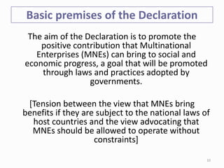 Basic premises of the Declaration
The aim of the Declaration is to promote the
positive contribution that Multinational
Enterprises (MNEs) can bring to social and
economic progress, a goal that will be promoted
through laws and practices adopted by
governments.
[Tension between the view that MNEs bring
benefits if they are subject to the national laws of
host countries and the view advocating that
MNEs should be allowed to operate without
constraints]
10
 