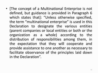 • [The concept of a Multinational Enterprise is not
defined, but guidance is provided in Paragraph 6
which states that]: “Unless otherwise specified,
the term “multinational enterprise” is used in this
Declaration to designate the various entities
(parent companies or local entities or both or the
organization as a whole) according to the
distribution of responsibilities among them, in
the expectation that they will cooperate and
provide assistance to one another as necessary to
facilitate observance of the principles laid down
in the Declaration”.
11
 