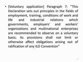 • [Voluntary application] Paragraph 7: ”This
Declaration sets out principles in the fields of
employment, training, conditions of work and
life and industrial relations which
governments, employers' and workers'
organizations and multinational enterprises
are recommended to observe on a voluntary
basis; its provisions shall not limit or
otherwise affect obligations arising out of
ratification of any ILO Convention”
12
 