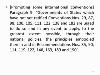 • [Promoting some international conventions]
Paragraph 9. “Governments of States which
have not yet ratified Conventions Nos. 29, 87,
98, 100, 105, 111, 122, 138 and 182 are urged
to do so and in any event to apply, to the
greatest extent possible, through their
national policies, the principles embodied
therein and in Recommendations Nos. 35, 90,
111, 119, 122, 146, 169, 189 and 190”.
13
 