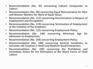 • Recommendation (No. 35) concerning Indirect Compulsion to
Labour;
• Recommendation (No. 90) concerning Equal Remuneration for Men
and Women Workers for Work of Equal Value;
• Recommendation (No. 111) concerning Discrimination in Respect of
Employment and Occupation;
• Recommendation (No. 119) concerning Termination of Employment
at the Initiative of the Employer;
• Recommendation (No. 122) concerning Employment Policy;
• Recommendation (No. 146) concerning Minimum Age for
Admission to Employment;
• Recommendation (No. 169) concerning Employment Policy;
• Recommendation (No. 189) concerning General Conditions to
stimulate Job Creation in Small and Medium-Sized Enterprises;
• Recommendation (No. 190) concerning the Prohibition and
Immediate Action for the Elimination of the Worst Forms of Child
Labour.
15
 