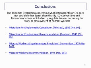 Conclusion:
The Tripartite Declaration concerning Multinational Enterprises does
not establish that States should ratify ILO Conventions and
Recommendations which directly regulate issues concerning the
work or employment of migrant workers
• Migration for Employment Convention (Revised), 1949 (No. 97)
• Migration for Employment Recommendation (Revised), 1949 (No.
86)
• Migrant Workers (Supplementary Provisions) Convention, 1975 (No.
143)
• Migrant Workers Recommendation, 1975 (No. 151)
16
 