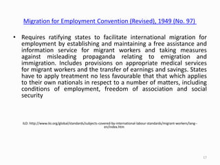 Migration for Employment Convention (Revised), 1949 (No. 97)
• Requires ratifying states to facilitate international migration for
employment by establishing and maintaining a free assistance and
information service for migrant workers and taking measures
against misleading propaganda relating to emigration and
immigration. Includes provisions on appropriate medical services
for migrant workers and the transfer of earnings and savings. States
have to apply treatment no less favourable that that which applies
to their own nationals in respect to a number of matters, including
conditions of employment, freedom of association and social
security
ILO: http://www.ilo.org/global/standards/subjects-covered-by-international-labour-standards/migrant-workers/lang--
en/index.htm
17
 