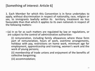 [Something of interest: Article 6]
1. Each Member for which this Convention is in force undertakes to
apply, without discrimination in respect of nationality, race, religion or
sex, to immigrants lawfully within its territory, treatment no less
favourable than that which it applies to its own nationals in respect of
the following matters:
–(a) in so far as such matters are regulated by law or regulations, or
are subject to the control of administrative authorities-
(i) remuneration, including family allowances where these form
part of remuneration, hours of work, overtime arrangements,
holidays with pay, restrictions on home work, minimum age for
employment, apprenticeship and training, women's work and the
work of young persons;
(ii) membership of trade unions and enjoyment of the benefits of
collective bargaining;
(iii) accommodation;
18
 