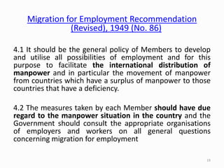 Migration for Employment Recommendation
(Revised), 1949 (No. 86)
4.1 It should be the general policy of Members to develop
and utilise all possibilities of employment and for this
purpose to facilitate the international distribution of
manpower and in particular the movement of manpower
from countries which have a surplus of manpower to those
countries that have a deficiency.
4.2 The measures taken by each Member should have due
regard to the manpower situation in the country and the
Government should consult the appropriate organisations
of employers and workers on all general questions
concerning migration for employment
19
 