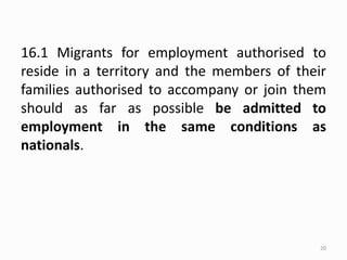 16.1 Migrants for employment authorised to
reside in a territory and the members of their
families authorised to accompany or join them
should as far as possible be admitted to
employment in the same conditions as
nationals.
20
 