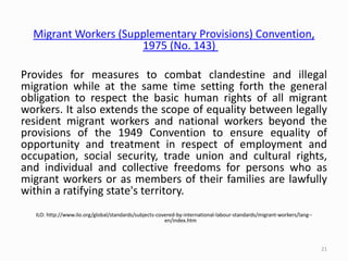 Migrant Workers (Supplementary Provisions) Convention,
1975 (No. 143)
Provides for measures to combat clandestine and illegal
migration while at the same time setting forth the general
obligation to respect the basic human rights of all migrant
workers. It also extends the scope of equality between legally
resident migrant workers and national workers beyond the
provisions of the 1949 Convention to ensure equality of
opportunity and treatment in respect of employment and
occupation, social security, trade union and cultural rights,
and individual and collective freedoms for persons who as
migrant workers or as members of their families are lawfully
within a ratifying state's territory.
ILO: http://www.ilo.org/global/standards/subjects-covered-by-international-labour-standards/migrant-workers/lang--
en/index.htm
21
 